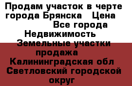 Продам участок в черте города Брянска › Цена ­ 800 000 - Все города Недвижимость » Земельные участки продажа   . Калининградская обл.,Светловский городской округ 